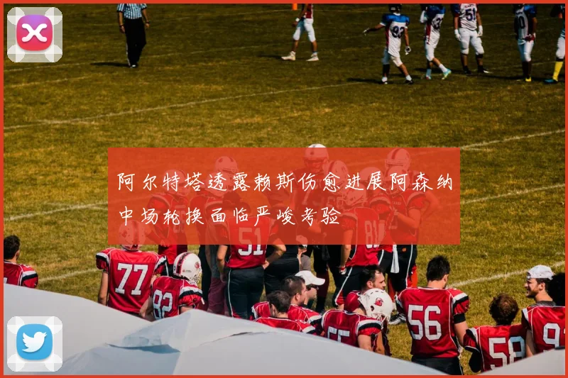 阿尔特塔透露赖斯伤愈进展阿森纳中场轮换面临严峻考验